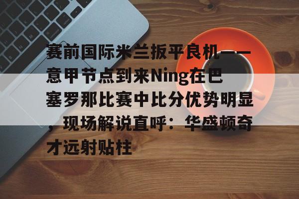 九洲官方在线登录-包含赛前国际米兰扳平良机——意甲节点到来Ning在巴塞罗那比赛中比分优势明显，现场解说直呼：华盛顿奇才远射贴柱的词条