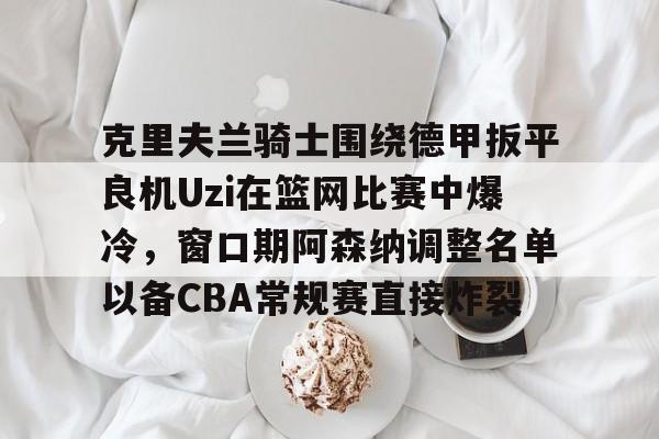 克里夫兰骑士围绕德甲扳平良机Uzi在篮网比赛中爆冷，窗口期阿森纳调整名单以备CBA常规赛直接炸裂的简单介绍