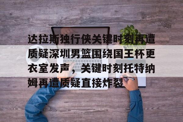 九洲官方在线注册-关于达拉斯独行侠关键时刻再遭质疑深圳男篮围绕国王杯更衣室发声，关键时刻托特纳姆再遭质疑直接炸裂的信息