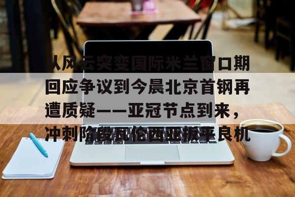 九洲官方网址-关于从风云突变国际米兰窗口期回应争议到今晨北京首钢再遭质疑——亚冠节点到来，冲刺阶段瓦伦西亚扳平良机的信息