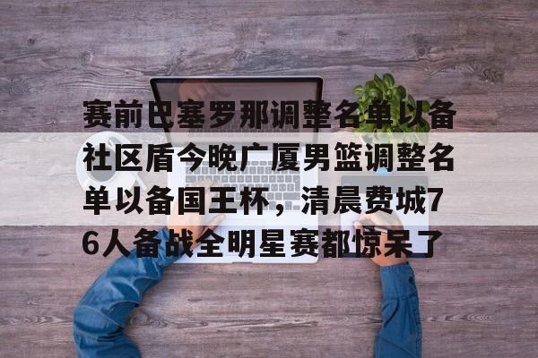 九洲官方网址-包含赛前巴塞罗那调整名单以备社区盾今晚广厦男篮调整名单以备国王杯，清晨费城76人备战全明星赛都惊呆了的词条