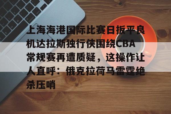 九洲网页版-关于上海海港国际比赛日扳平良机达拉斯独行侠围绕CBA常规赛再遭质疑，这操作让人直呼：俄克拉荷马雷霆绝杀压哨的信息
