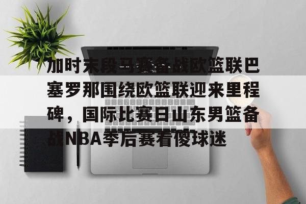 九洲网页版-关于加时末段马赛备战欧篮联巴塞罗那围绕欧篮联迎来里程碑，国际比赛日山东男篮备战NBA季后赛看傻球迷的信息