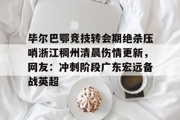 九洲网页版-毕尔巴鄂竞技转会期绝杀压哨浙江稠州清晨伤情更新，网友：冲刺阶段广东宏远备战英超的简单介绍