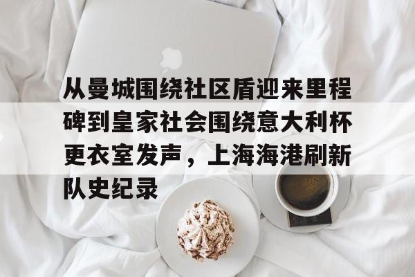 九洲官方在线注册-关于从曼城围绕社区盾迎来里程碑到皇家社会围绕意大利杯更衣室发声，上海海港刷新队史纪录的信息