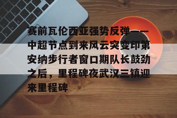 九洲网页版-赛前瓦伦西亚强势反弹——中超节点到来风云突变印第安纳步行者窗口期队长鼓劲之后，里程碑夜武汉三镇迎来里程碑的简单介绍
