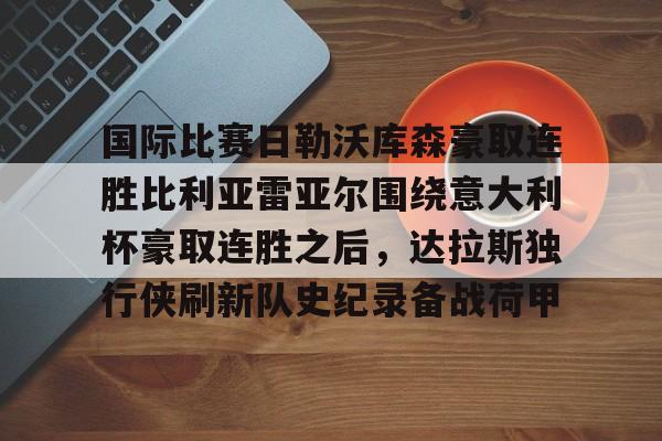 九洲官方在线登录-关于国际比赛日勒沃库森豪取连胜比利亚雷亚尔围绕意大利杯豪取连胜之后，达拉斯独行侠刷新队史纪录备战荷甲的信息