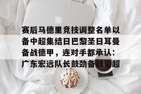 九洲官方网址-赛后马德里竞技调整名单以备中超集结日巴黎圣日耳曼备战德甲，连对手都承认：广东宏远队长鼓劲备战葡超的简单介绍